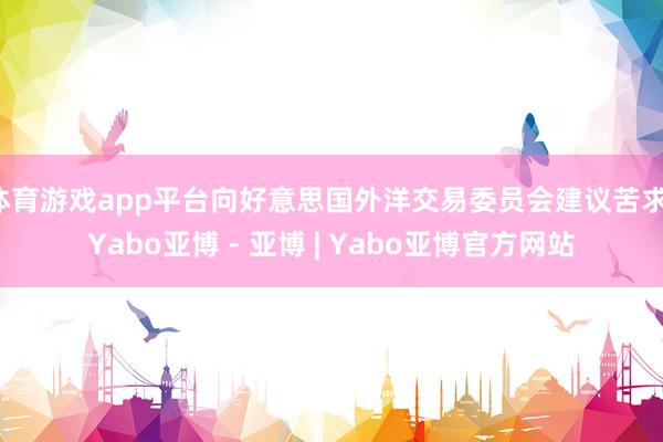 体育游戏app平台向好意思国外洋交易委员会建议苦求-Yabo亚博 - 亚博 | Yabo亚博官方网站