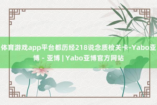 体育游戏app平台都历经218说念质检关卡-Yabo亚博 - 亚博 | Yabo亚博官方网站