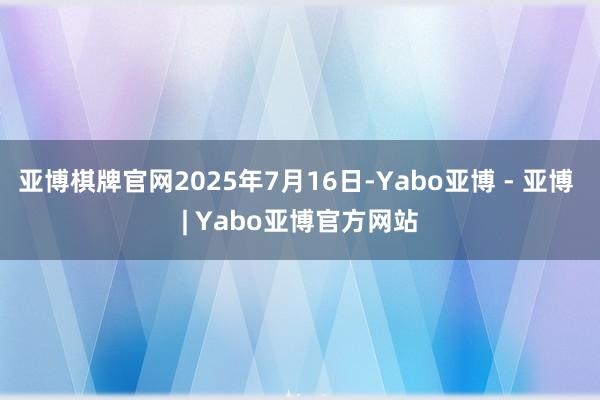 亚博棋牌官网2025年7月16日-Yabo亚博 - 亚博 | Yabo亚博官方网站