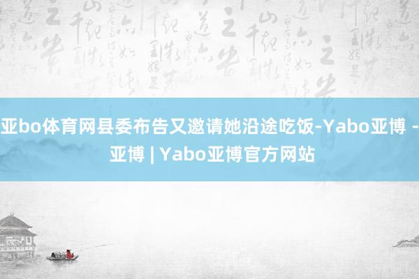 亚bo体育网县委布告又邀请她沿途吃饭-Yabo亚博 - 亚博 | Yabo亚博官方网站