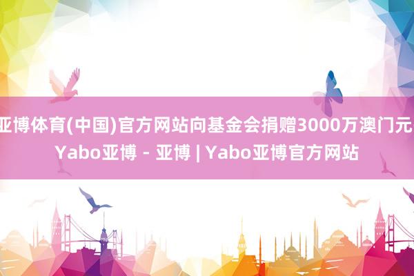 亚博体育(中国)官方网站向基金会捐赠3000万澳门元-Yabo亚博 - 亚博 | Yabo亚博官方网站