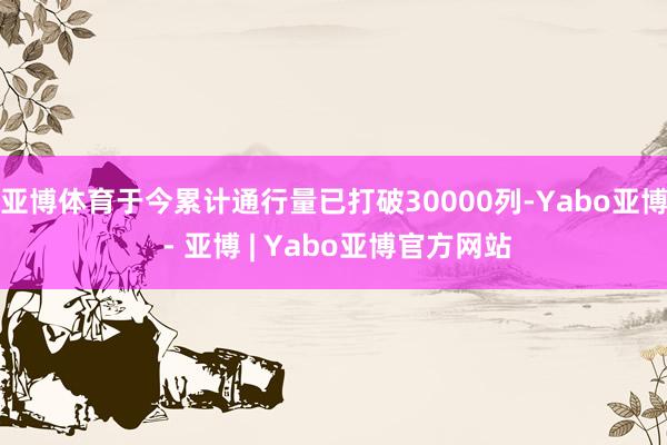 亚博体育于今累计通行量已打破30000列-Yabo亚博 - 亚博 | Yabo亚博官方网站