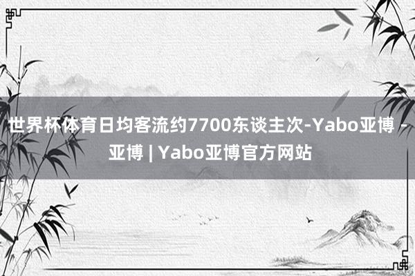 世界杯体育日均客流约7700东谈主次-Yabo亚博 - 亚博 | Yabo亚博官方网站