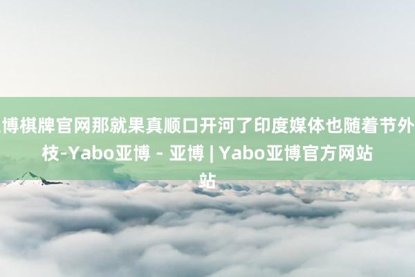 亚博棋牌官网那就果真顺口开河了印度媒体也随着节外生枝-Yabo亚博 - 亚博 | Yabo亚博官方网站