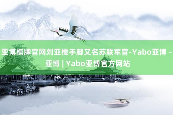 亚博棋牌官网刘亚楼手脚又名苏联军官-Yabo亚博 - 亚博 | Yabo亚博官方网站