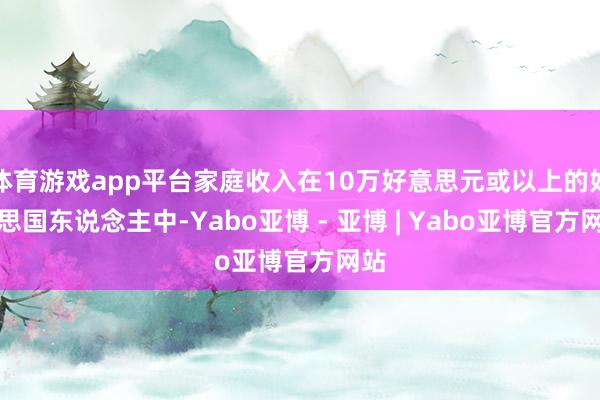 体育游戏app平台家庭收入在10万好意思元或以上的好意思国东说念主中-Yabo亚博 - 亚博 | Yabo亚博官方网站