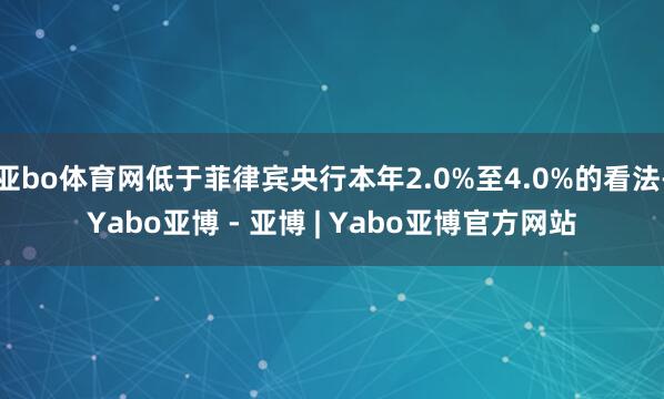 亚bo体育网低于菲律宾央行本年2.0%至4.0%的看法-Yabo亚博 - 亚博 | Yabo亚博官方网站