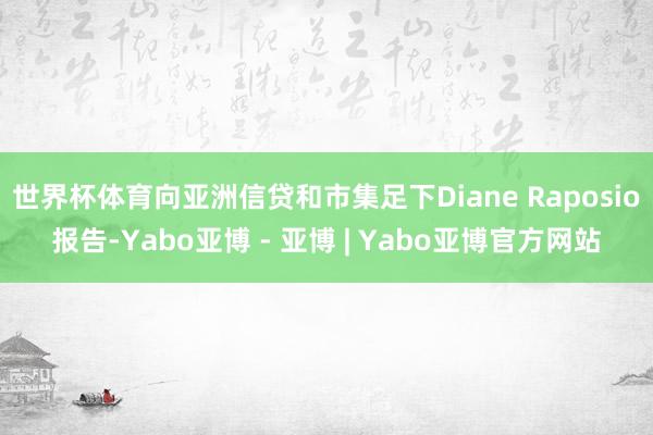 世界杯体育向亚洲信贷和市集足下Diane Raposio报告-Yabo亚博 - 亚博 | Yabo亚博官方网站