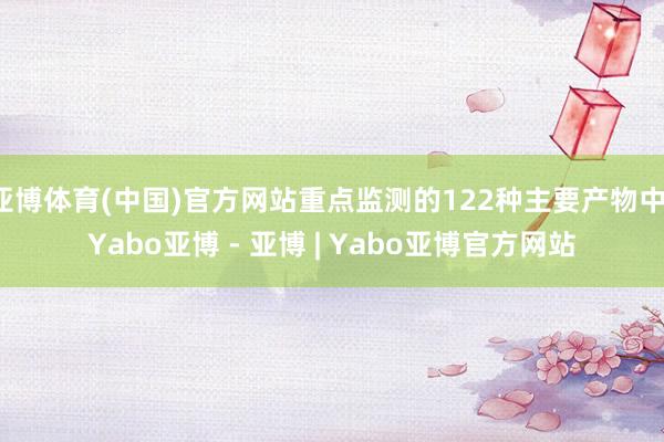 亚博体育(中国)官方网站重点监测的122种主要产物中-Yabo亚博 - 亚博 | Yabo亚博官方网站