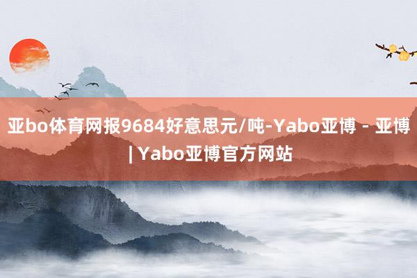 亚bo体育网报9684好意思元/吨-Yabo亚博 - 亚博 | Yabo亚博官方网站