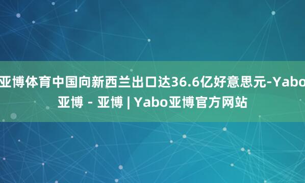 亚博体育中国向新西兰出口达36.6亿好意思元-Yabo亚博 - 亚博 | Yabo亚博官方网站