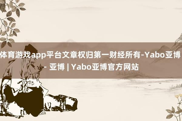 体育游戏app平台文章权归第一财经所有-Yabo亚博 - 亚博 | Yabo亚博官方网站