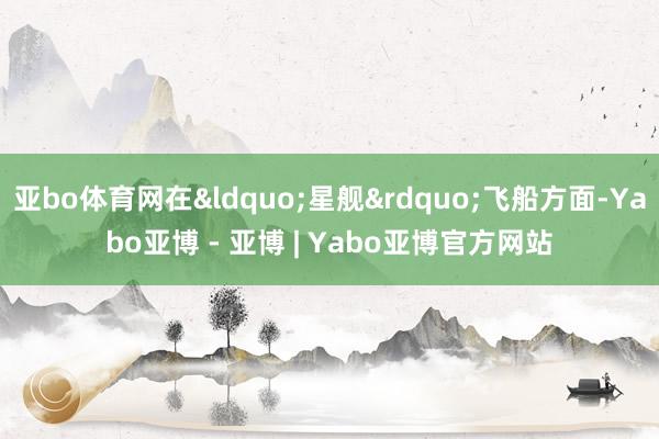 亚bo体育网在&ldquo;星舰&rdquo;飞船方面-Yabo亚博 - 亚博 | Yabo亚博官方网站