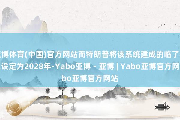 亚博体育(中国)官方网站而特朗普将该系统建成的临了期限设定为2028年-Yabo亚博 - 亚博 | Yabo亚博官方网站