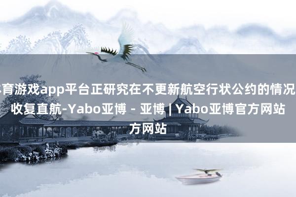 体育游戏app平台正研究在不更新航空行状公约的情况下收复直航-Yabo亚博 - 亚博 | Yabo亚博官方网站