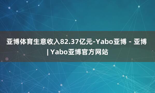 亚博体育生意收入82.37亿元-Yabo亚博 - 亚博 | Yabo亚博官方网站