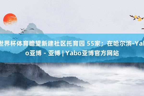 世界杯体育瞻望新建社区托育园 55家；在哈尔滨-Yabo亚博 - 亚博 | Yabo亚博官方网站