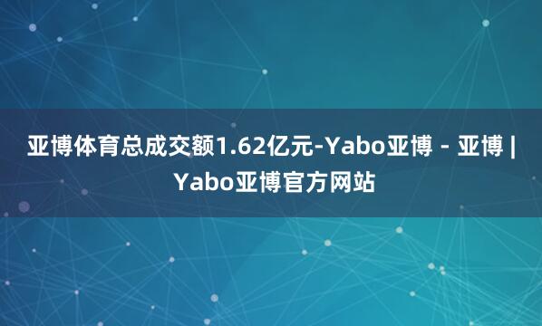 亚博体育总成交额1.62亿元-Yabo亚博 - 亚博 | Yabo亚博官方网站