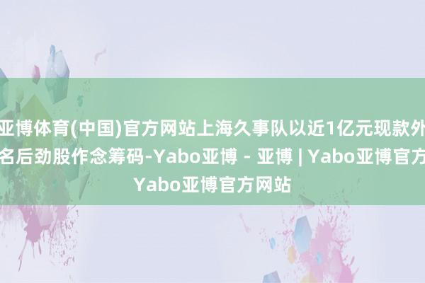 亚博体育(中国)官方网站上海久事队以近1亿元现款外加两名后劲股作念筹码-Yabo亚博 - 亚博 | Yabo亚博官方网站