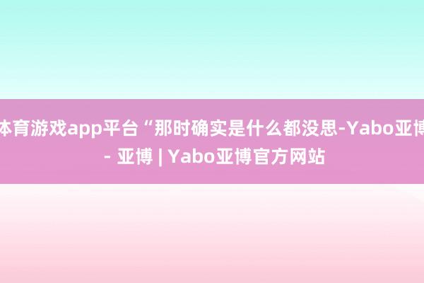 体育游戏app平台“那时确实是什么都没思-Yabo亚博 - 亚博 | Yabo亚博官方网站