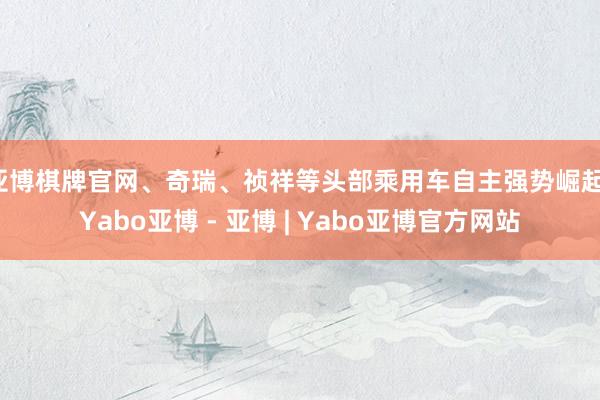 亚博棋牌官网、奇瑞、祯祥等头部乘用车自主强势崛起-Yabo亚博 - 亚博 | Yabo亚博官方网站