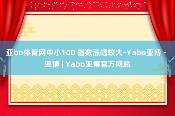 亚bo体育网中小100 指数涨幅较大-Yabo亚博 - 亚博 | Yabo亚博官方网站
