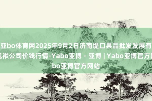 亚bo体育网2025年9月2日济南堤口果品批发发展有限包袱公司价钱行情-Yabo亚博 - 亚博 | Yabo亚博官方网站