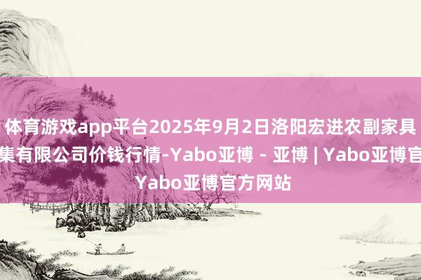体育游戏app平台2025年9月2日洛阳宏进农副家具批发市集有限公司价钱行情-Yabo亚博 - 亚博 | Yabo亚博官方网站