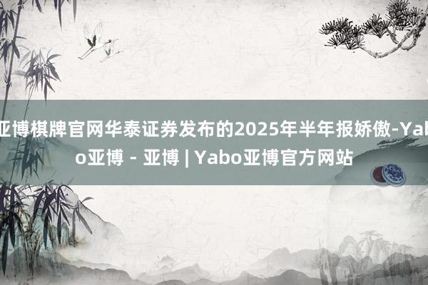 亚博棋牌官网华泰证券发布的2025年半年报娇傲-Yabo亚博 - 亚博 | Yabo亚博官方网站