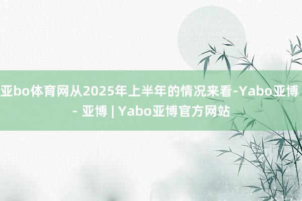 亚bo体育网从2025年上半年的情况来看-Yabo亚博 - 亚博 | Yabo亚博官方网站