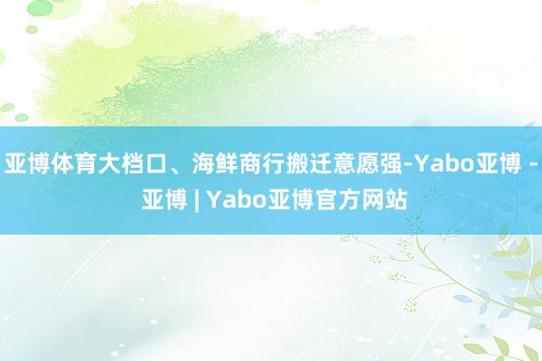 亚博体育大档口、海鲜商行搬迁意愿强-Yabo亚博 - 亚博 | Yabo亚博官方网站
