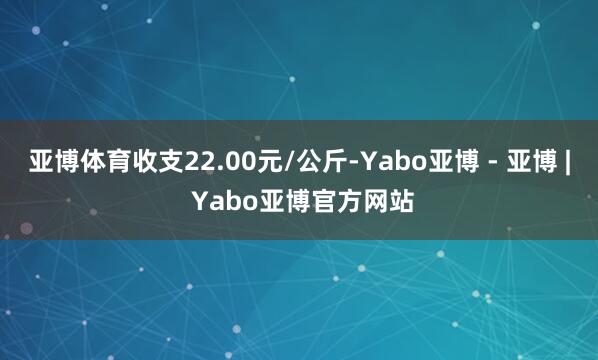 亚博体育收支22.00元/公斤-Yabo亚博 - 亚博 | Yabo亚博官方网站
