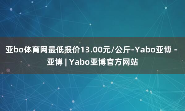 亚bo体育网最低报价13.00元/公斤-Yabo亚博 - 亚博 | Yabo亚博官方网站