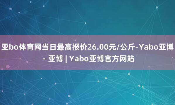 亚bo体育网当日最高报价26.00元/公斤-Yabo亚博 - 亚博 | Yabo亚博官方网站