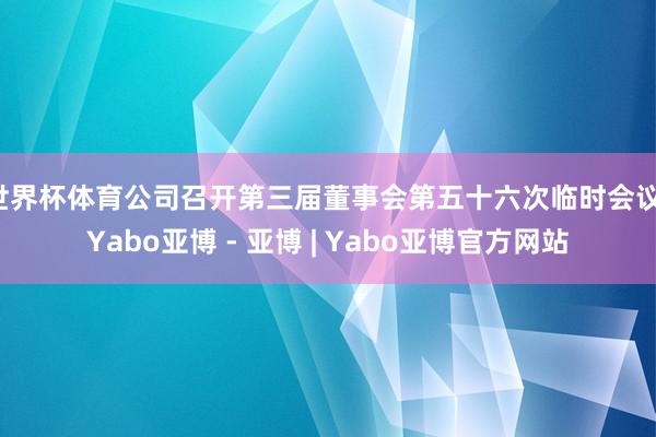 世界杯体育公司召开第三届董事会第五十六次临时会议-Yabo亚博 - 亚博 | Yabo亚博官方网站