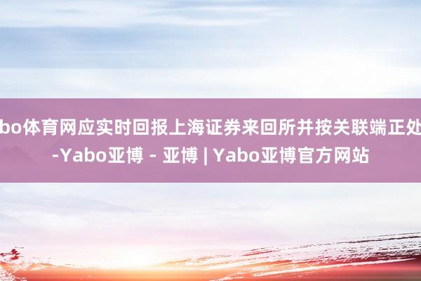 亚bo体育网应实时回报上海证券来回所并按关联端正处理-Yabo亚博 - 亚博 | Yabo亚博官方网站