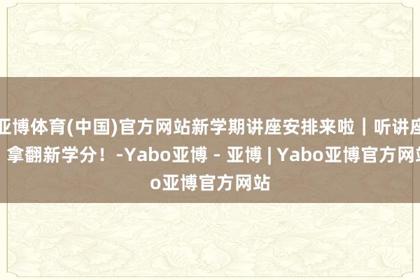 亚博体育(中国)官方网站新学期讲座安排来啦｜听讲座，拿翻新学分！-Yabo亚博 - 亚博 | Yabo亚博官方网站