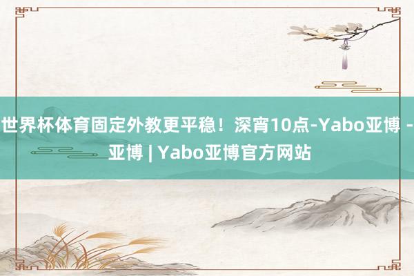 世界杯体育固定外教更平稳！深宵10点-Yabo亚博 - 亚博 | Yabo亚博官方网站