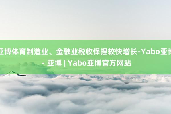 亚博体育制造业、金融业税收保捏较快增长-Yabo亚博 - 亚博 | Yabo亚博官方网站