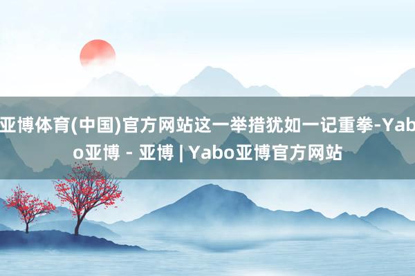 亚博体育(中国)官方网站这一举措犹如一记重拳-Yabo亚博 - 亚博 | Yabo亚博官方网站