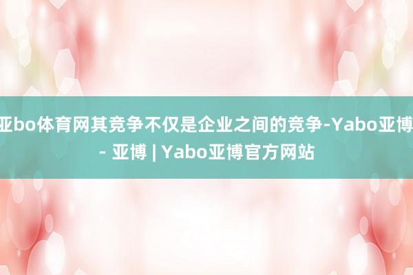 亚bo体育网其竞争不仅是企业之间的竞争-Yabo亚博 - 亚博 | Yabo亚博官方网站
