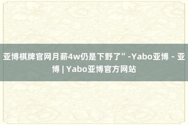 亚博棋牌官网月薪4w仍是下野了”-Yabo亚博 - 亚博 | Yabo亚博官方网站