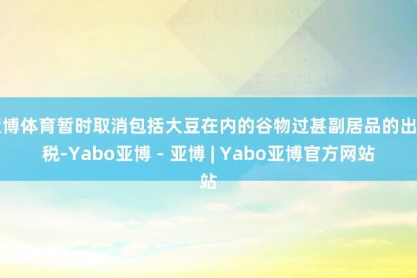 亚博体育暂时取消包括大豆在内的谷物过甚副居品的出口税-Yabo亚博 - 亚博 | Yabo亚博官方网站
