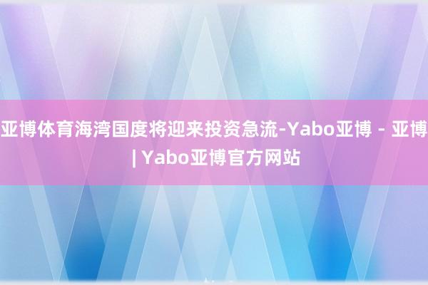 亚博体育海湾国度将迎来投资急流-Yabo亚博 - 亚博 | Yabo亚博官方网站