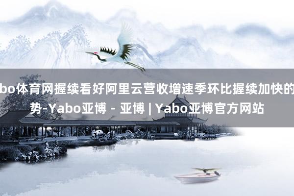 亚bo体育网握续看好阿里云营收增速季环比握续加快的趋势-Yabo亚博 - 亚博 | Yabo亚博官方网站