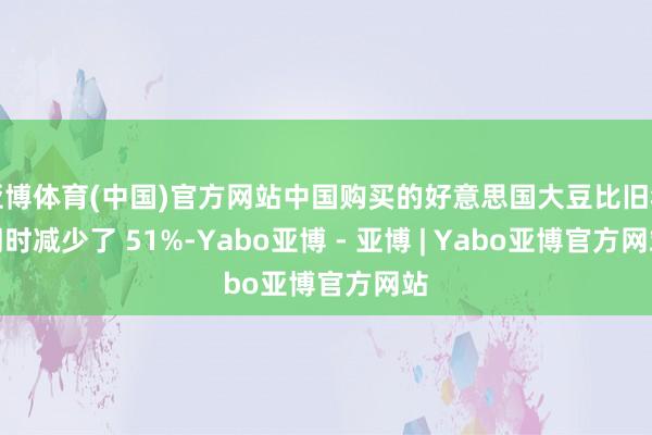 亚博体育(中国)官方网站中国购买的好意思国大豆比旧年同时减少了 51%-Yabo亚博 - 亚博 | Yabo亚博官方网站