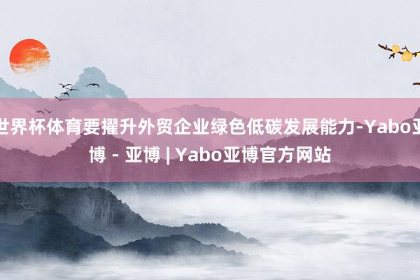 世界杯体育要擢升外贸企业绿色低碳发展能力-Yabo亚博 - 亚博 | Yabo亚博官方网站