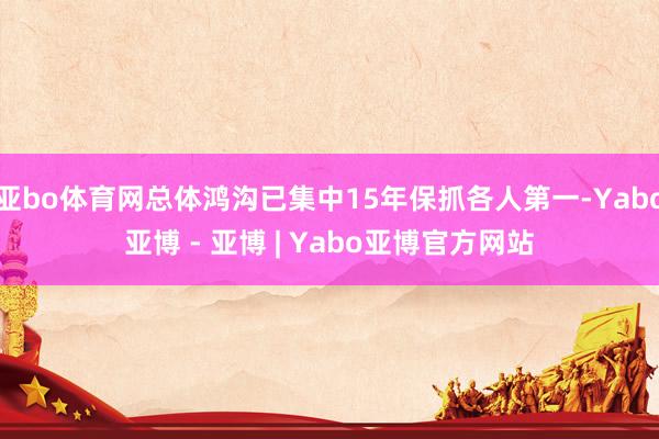 亚bo体育网总体鸿沟已集中15年保抓各人第一-Yabo亚博 - 亚博 | Yabo亚博官方网站