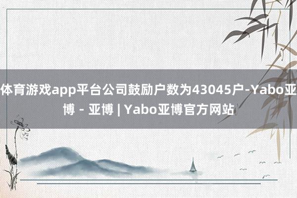 体育游戏app平台公司鼓励户数为43045户-Yabo亚博 - 亚博 | Yabo亚博官方网站