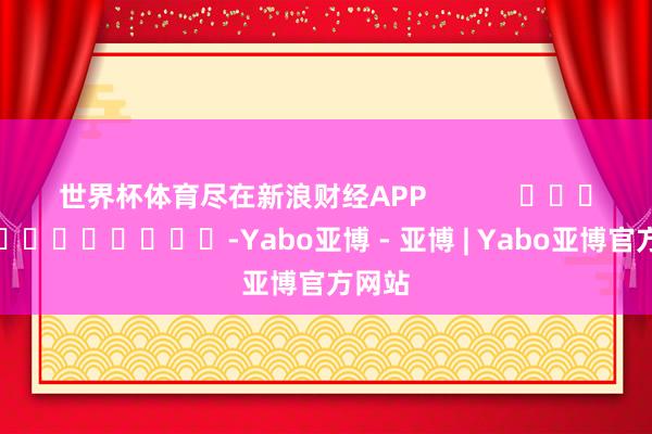 世界杯体育尽在新浪财经APP            													-Yabo亚博 - 亚博 | Yabo亚博官方网站